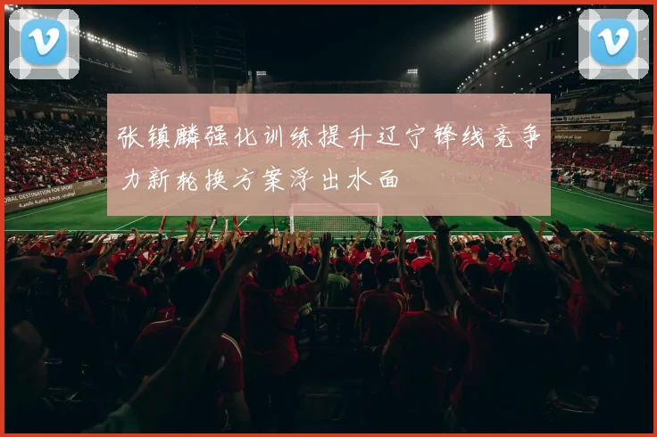 张镇麟强化训练提升辽宁锋线竞争力新轮换方案浮出水面